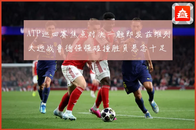 ATP巡回赛焦点对决一触即发兹维列夫迎战鲁德强强碰撞胜负悬念十足引期待