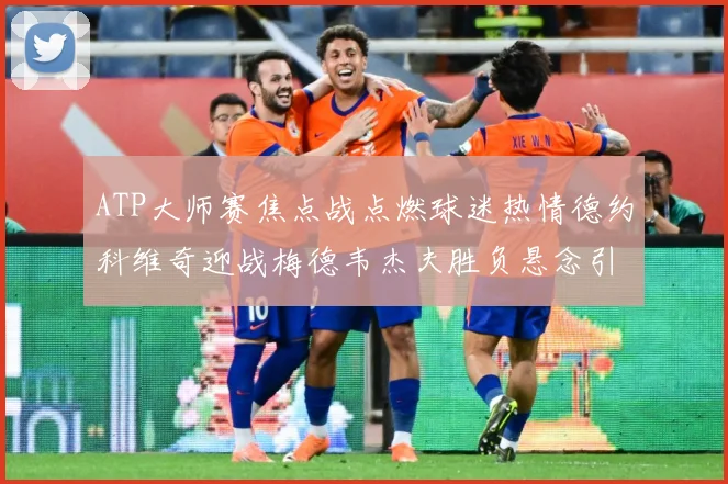 ATP大师赛焦点战点燃球迷热情德约科维奇迎战梅德韦杰夫胜负悬念引关注