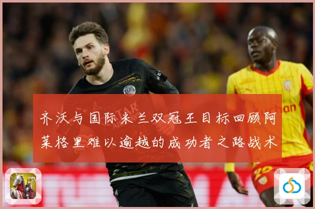 齐沃与国际米兰双冠王目标回顾阿莱格里难以逾越的成功者之路战术观察