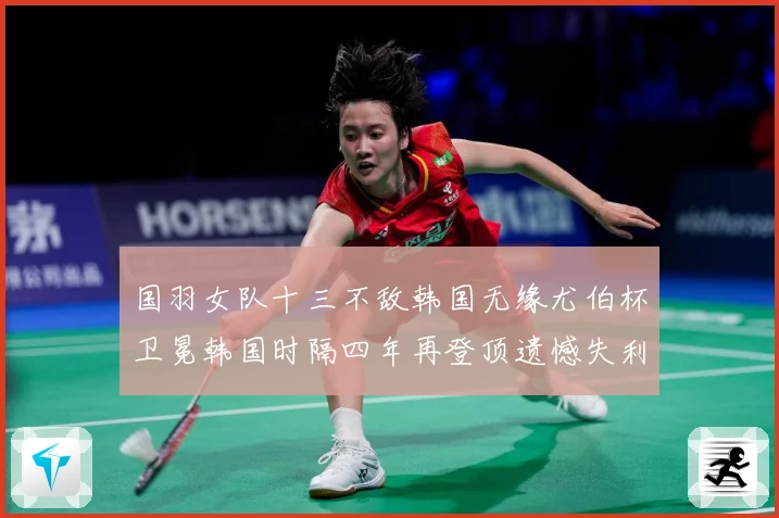 国羽女队十三不敌韩国无缘尤伯杯卫冕韩国时隔四年再登顶遗憾失利成长观察