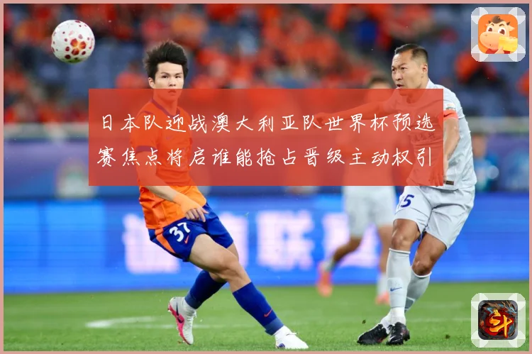 日本队迎战澳大利亚队世界杯预选赛焦点将启谁能抢占晋级主动权引关注
