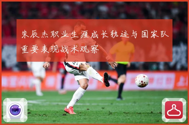 朱辰杰职业生涯成长轨迹与国家队重要表现战术观察