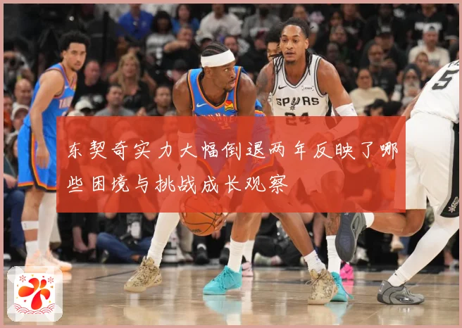 东契奇实力大幅倒退两年反映了哪些困境与挑战成长观察