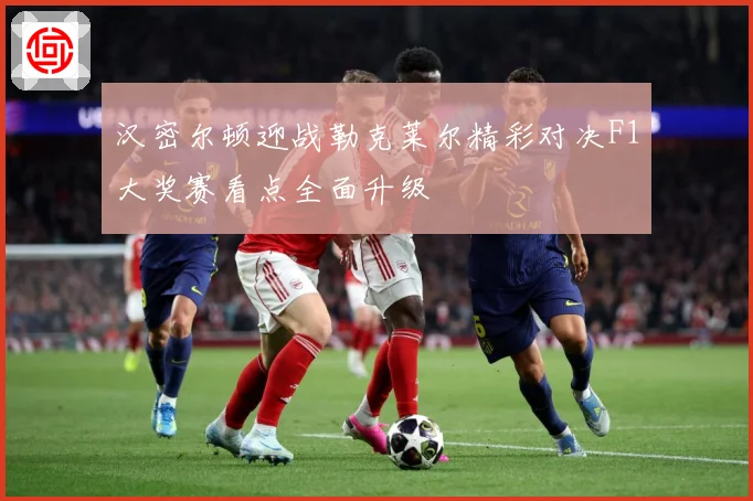 汉密尔顿迎战勒克莱尔精彩对决F1大奖赛看点全面升级
