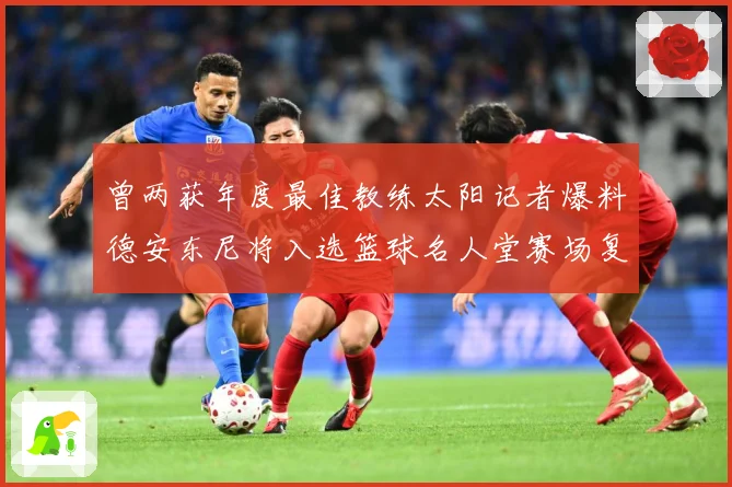 曾两获年度最佳教练太阳记者爆料德安东尼将入选篮球名人堂赛场复盘