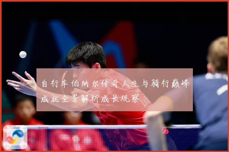 自行车伯纳尔传奇人生与骑行巅峰成就全景解析成长观察